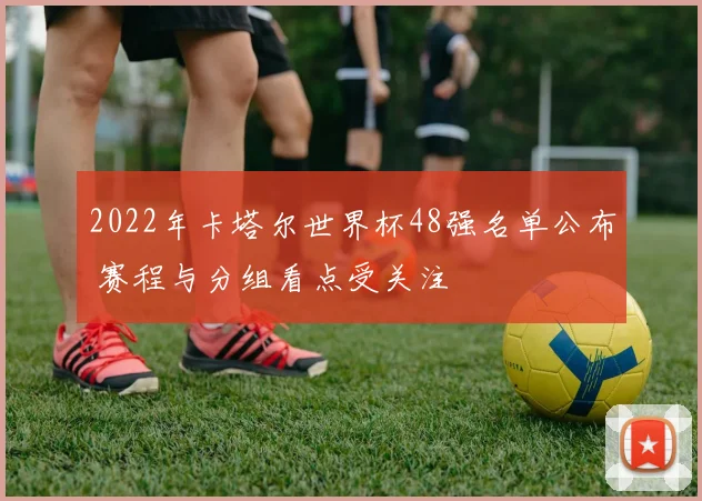 2022年卡塔尔世界杯48强名单公布 赛程与分组看点受关注
