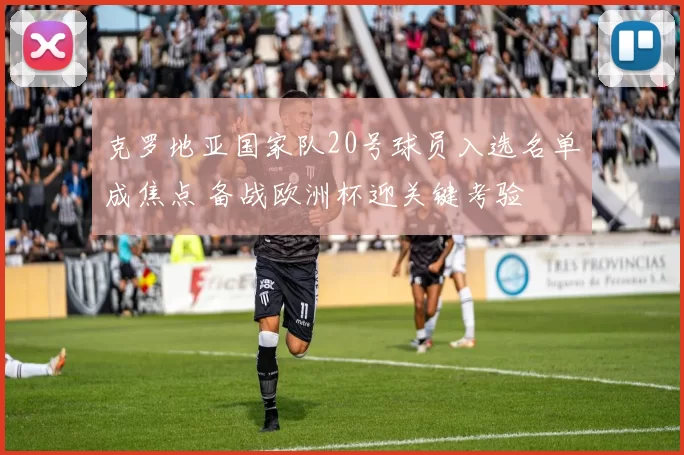 克罗地亚国家队20号球员入选名单成焦点 备战欧洲杯迎关键考验