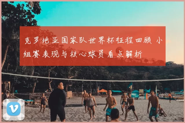 克罗地亚国家队世界杯征程回顾 小组赛表现与核心球员看点解析