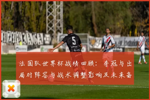 法国队世界杯战绩回顾:夺冠与出局对阵容与战术调整影响及未来备战重点