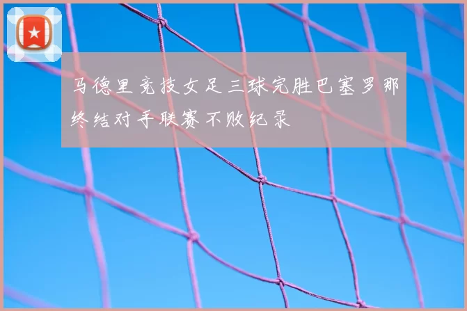 马德里竞技女足三球完胜巴塞罗那终结对手联赛不败纪录