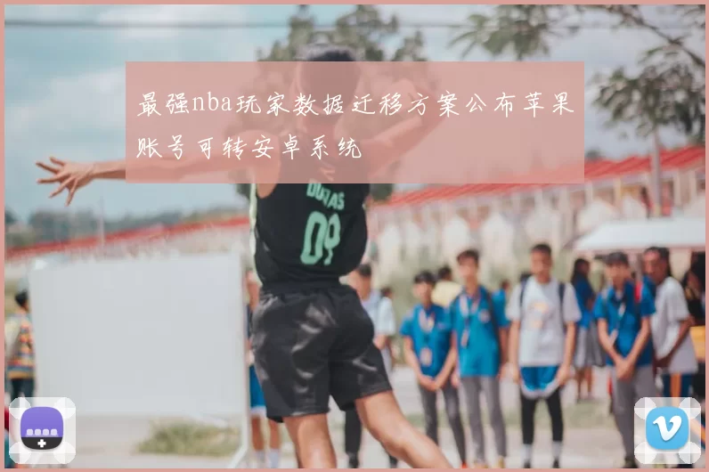 最强nba玩家数据迁移方案公布苹果账号可转安卓系统