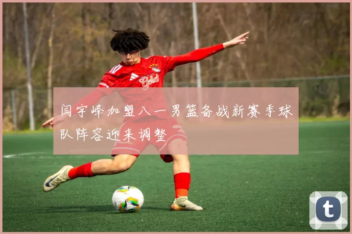 闫宇峰加盟八一男篮备战新赛季球队阵容迎来调整