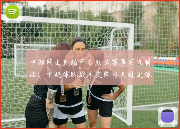 中超网上直播平台助力赛事实况解读:中超球队战术变阵与关键进球影响