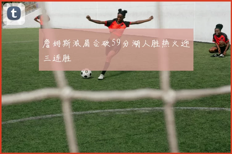 詹姆斯浓眉合砍59分湖人胜热火迎三连胜