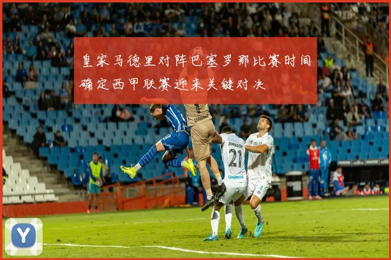 皇家马德里对阵巴塞罗那比赛时间确定西甲联赛迎来关键对决