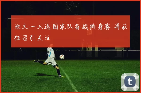 池文一入选国家队备战热身赛 再获征召引关注