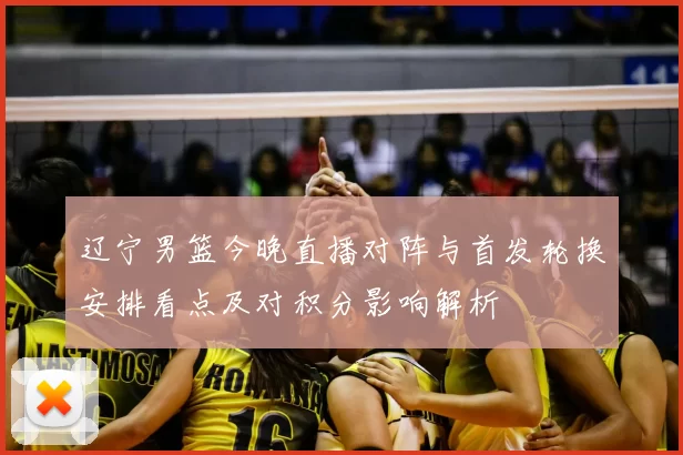 辽宁男篮今晚直播对阵与首发轮换安排看点及对积分影响解析