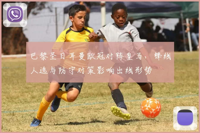 巴黎圣日耳曼欧冠对阵皇马，锋线人选与防守对策影响出线形势