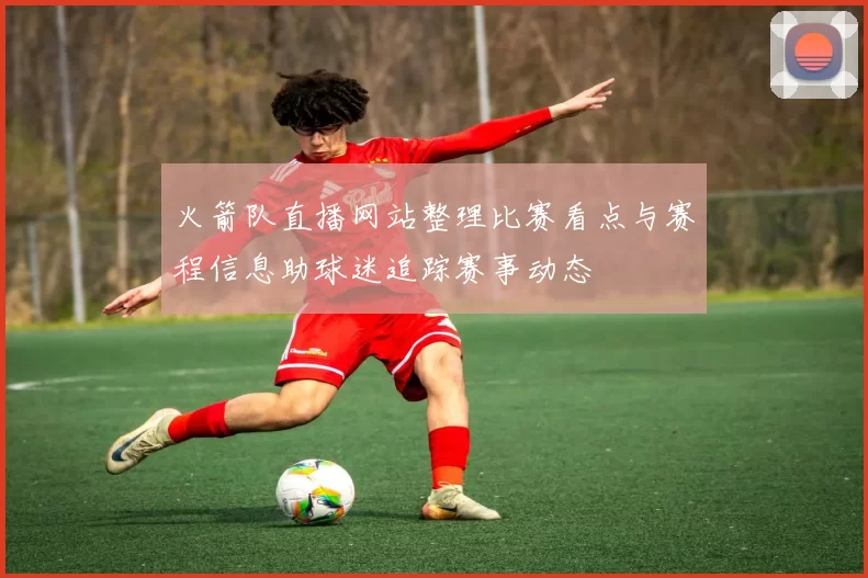 火箭队直播网站整理比赛看点与赛程信息助球迷追踪赛事动态