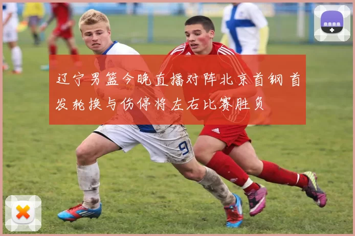 辽宁男篮今晚直播对阵北京首钢 首发轮换与伤停将左右比赛胜负