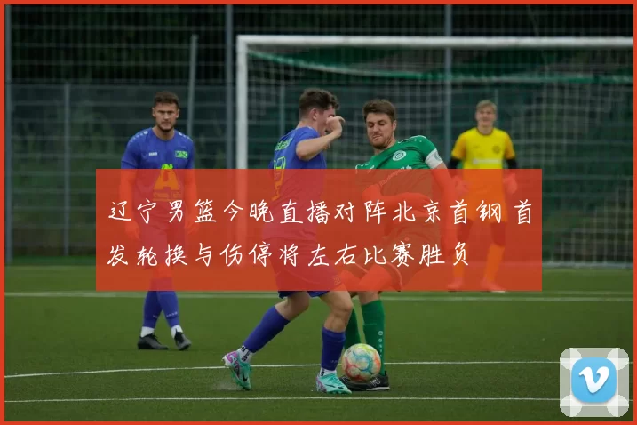 辽宁男篮今晚直播对阵北京首钢 首发轮换与伤停将左右比赛胜负