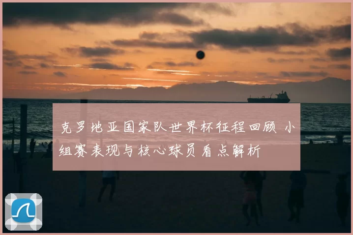克罗地亚国家队世界杯征程回顾 小组赛表现与核心球员看点解析