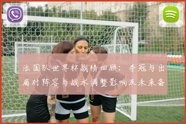 法国队世界杯战绩回顾:夺冠与出局对阵容与战术调整影响及未来备战重点