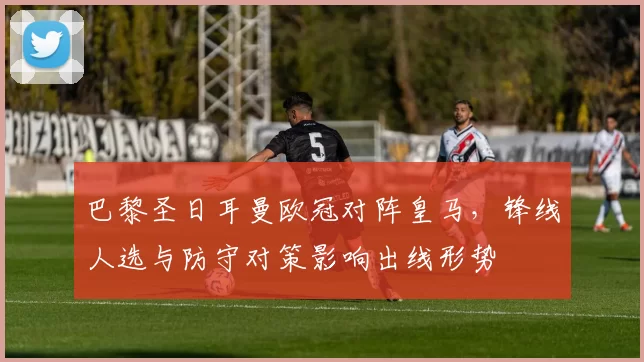 巴黎圣日耳曼欧冠对阵皇马，锋线人选与防守对策影响出线形势