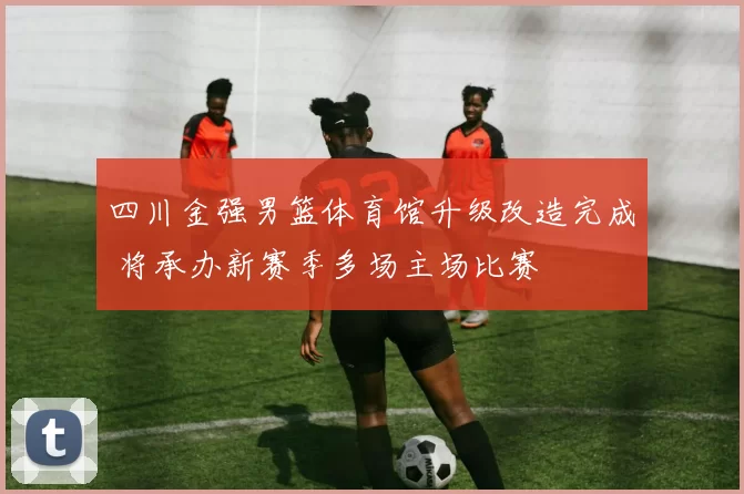 四川金强男篮体育馆升级改造完成 将承办新赛季多场主场比赛