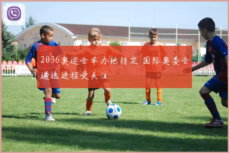 2036奥运会举办地待定 国际奥委会遴选进程受关注