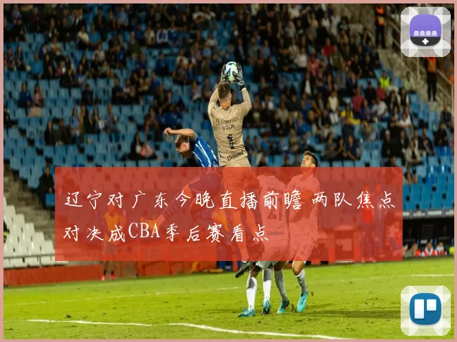 辽宁对广东今晚直播前瞻 两队焦点对决成CBA季后赛看点