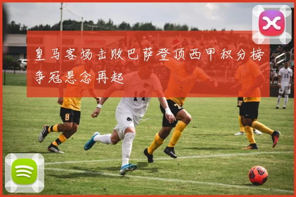 皇马客场击败巴萨登顶西甲积分榜争冠悬念再起