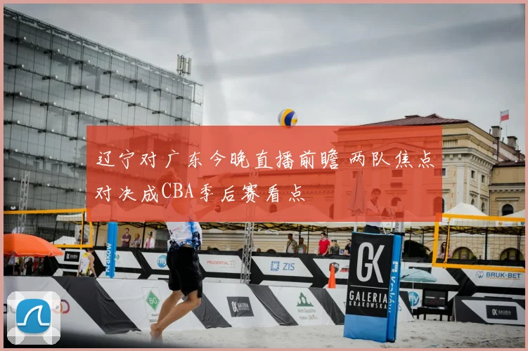 辽宁对广东今晚直播前瞻 两队焦点对决成CBA季后赛看点