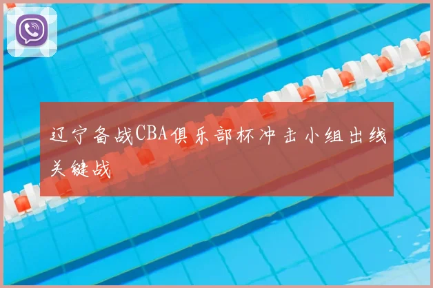 辽宁备战CBA俱乐部杯冲击小组出线关键战