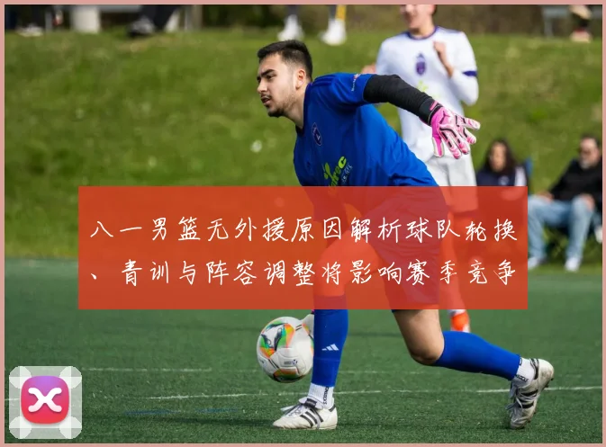 八一男篮无外援原因解析球队轮换、青训与阵容调整将影响赛季竞争力