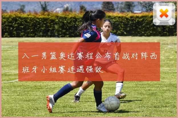 八一男篮奥运赛程公布首战对阵西班牙小组赛连遇强敌