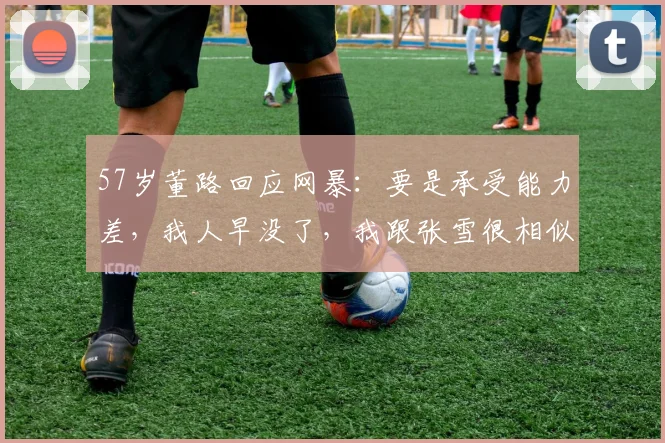 57岁董路回应网暴:要是承受能力差,我人早没了,我跟张雪很相似