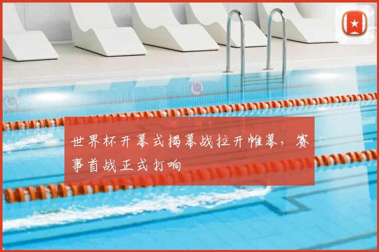 世界杯开幕式揭幕战拉开帷幕,赛事首战正式打响