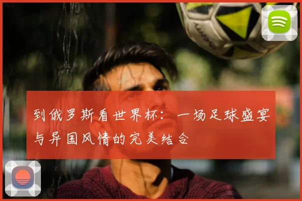 到俄罗斯看世界杯:一场足球盛宴与异国风情的完美结合